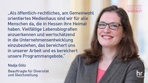 Nadja Götz (Porträt), Beauftragte für Gleichstellung und Diversity im hr, mit Spruch: „Als öffentlich-rechtliches, am Gemeinwohl orientiertes Medienhaus sind wir für alle Menschen da, die in Hessen ihre Heimat haben. Vielfältige Lebensbiografien anzuerkennen und wertschätzend in die Unternehmensentwicklung einzubeziehen, das bereichert uns in unserer Arbeit und es bereichert unsere Programmangebote.“